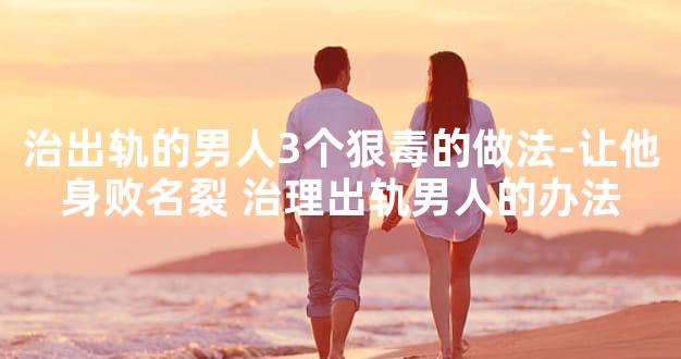 治出轨的男人3个狠毒的做法-让他身败名裂 治理出轨